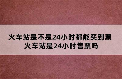 火车站是不是24小时都能买到票 火车站是24小时售票吗